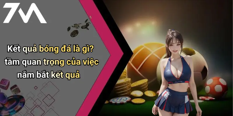 Kết quả bóng đá là gì? tầm quan trọng của việc nắm bắt kết quả