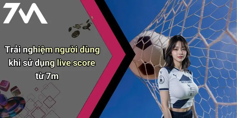 Trải nghiệm người dùng khi sử dụng live score từ 7m